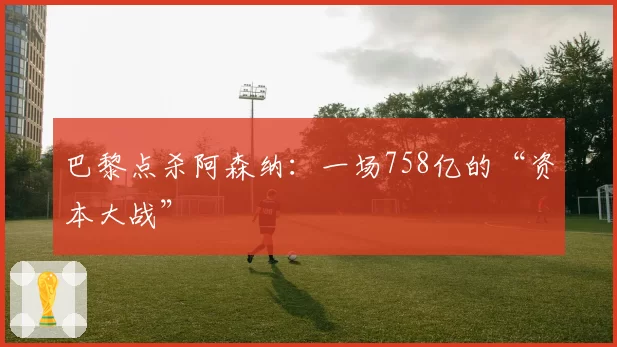 巴黎点杀阿森纳:一场758亿的“资本大战”