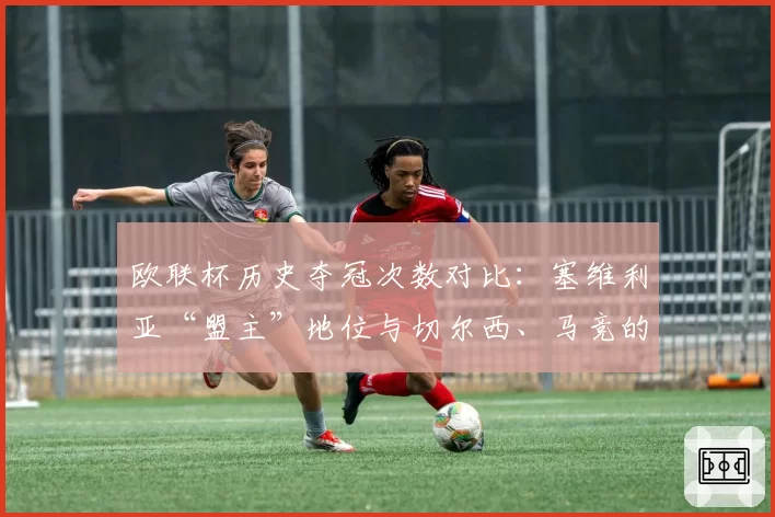 欧联杯历史夺冠次数对比：塞维利亚“盟主”地位与切尔西、马竞的竞争力