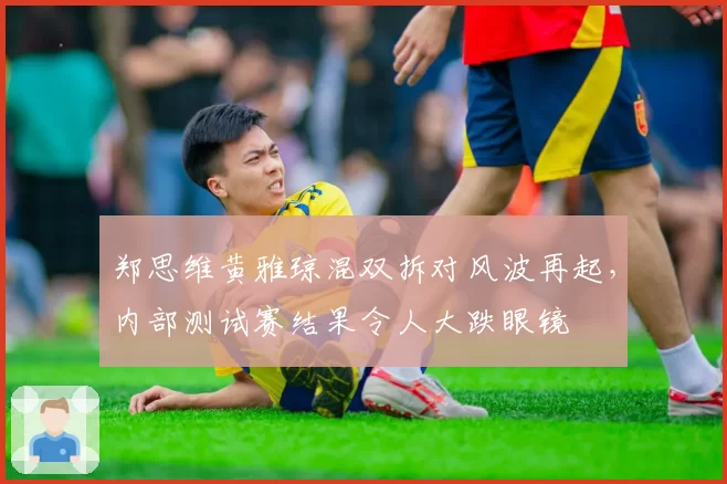 郑思维黄雅琼混双拆对风波再起，内部测试赛结果令人大跌眼镜