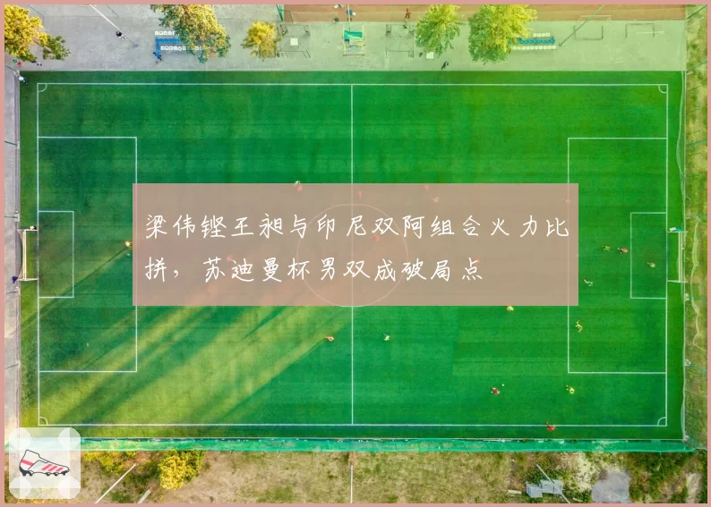 梁伟铿王昶与印尼双阿组合火力比拼，苏迪曼杯男双成破局点