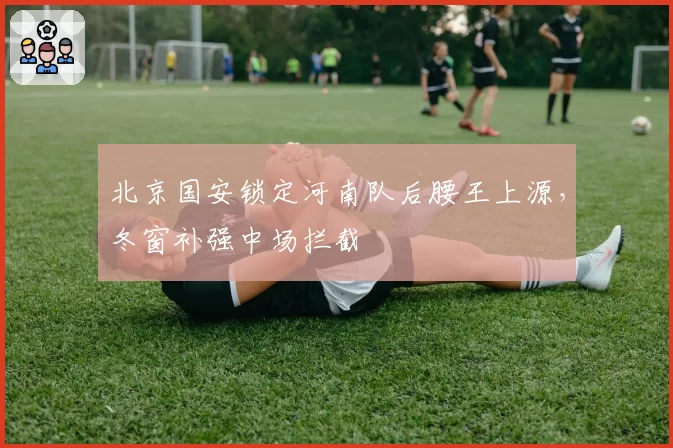 北京国安锁定河南队后腰王上源，冬窗补强中场拦截