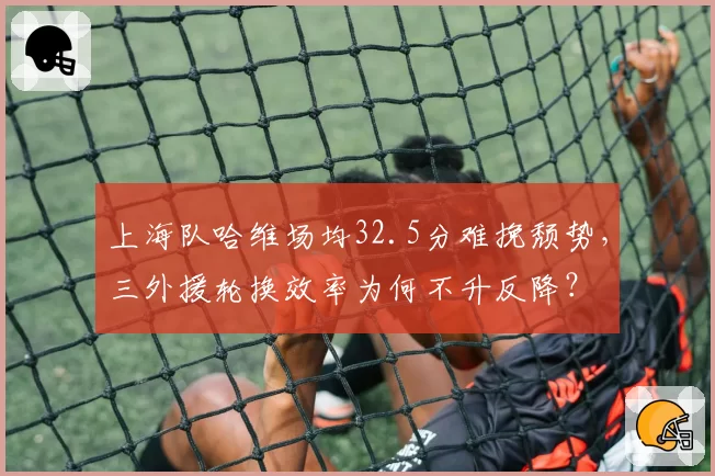 上海队哈维场均32.5分难挽颓势,三外援轮换效率为何不升反降?