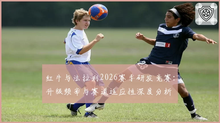 红牛与法拉利2026赛季研发竞赛：升级频率与赛道适应性深度分析