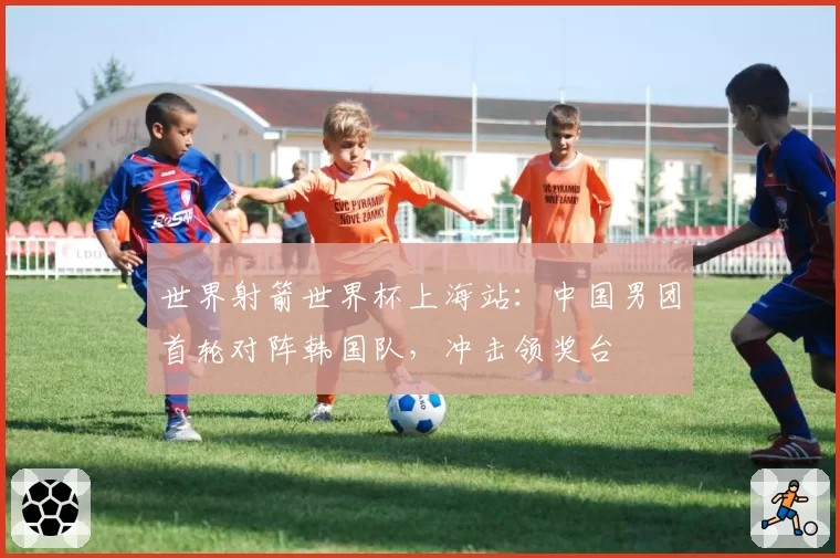 世界射箭世界杯上海站：中国男团首轮对阵韩国队，冲击领奖台