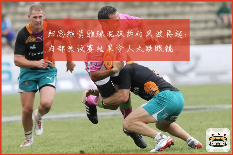 郑思维黄雅琼混双拆对风波再起，内部测试赛结果令人大跌眼镜