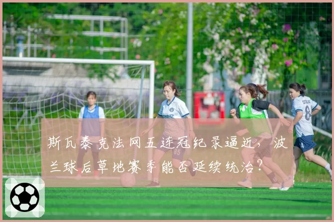 斯瓦泰克法网五连冠纪录逼近,波兰球后草地赛季能否延续统治?