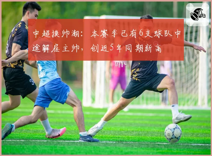 中超换帅潮：本赛季已有6支球队中途解雇主帅，创近5年同期新高