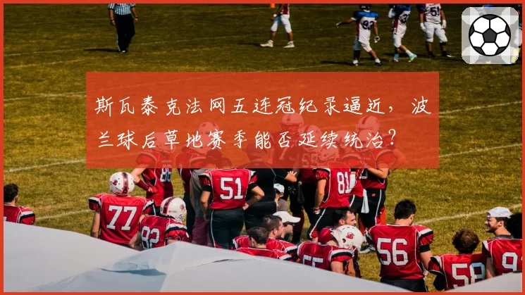 斯瓦泰克法网五连冠纪录逼近,波兰球后草地赛季能否延续统治?