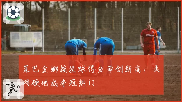 莱巴金娜接发球得分率创新高，美网硬地成夺冠热门