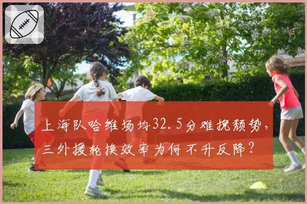 上海队哈维场均32.5分难挽颓势，三外援轮换效率为何不升反降？