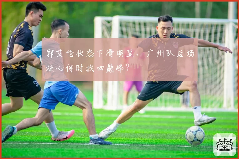 郭艾伦状态下滑明显，广州队后场核心何时找回巅峰？