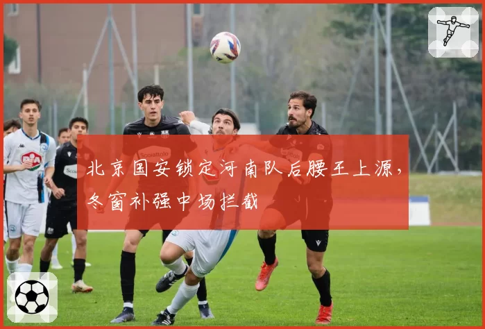 北京国安锁定河南队后腰王上源，冬窗补强中场拦截