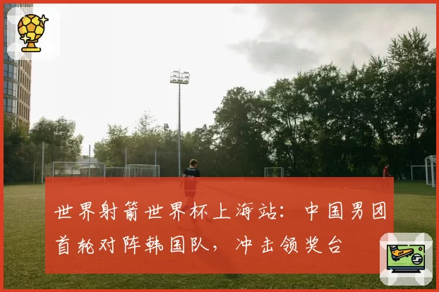 世界射箭世界杯上海站:中国男团首轮对阵韩国队,冲击领奖台