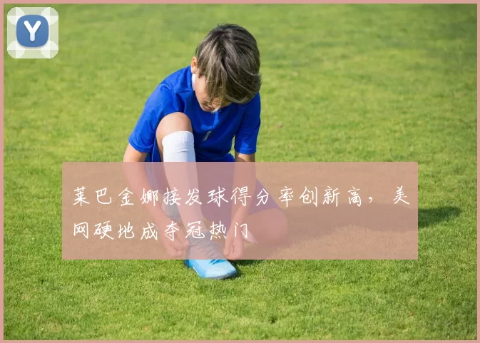莱巴金娜接发球得分率创新高，美网硬地成夺冠热门
