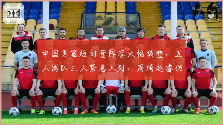 中国男篮短训营阵容大幅调整,五人离队三人紧急入列,周琦赵睿仍未归队