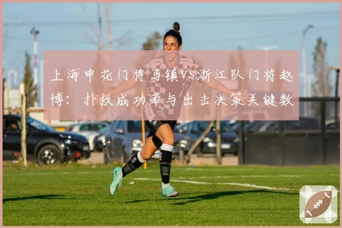上海申花门将马镇vs浙江队门将赵博：扑救成功率与出击决策关键数据对比