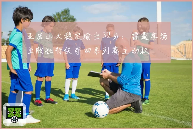 亚历山大稳定输出32分,雷霆客场击败独行侠夺回系列赛主动权