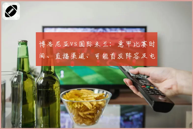 博洛尼亚vs国际米兰：意甲比赛时间、直播渠道、可能首发阵容及电视和流媒体观看方式