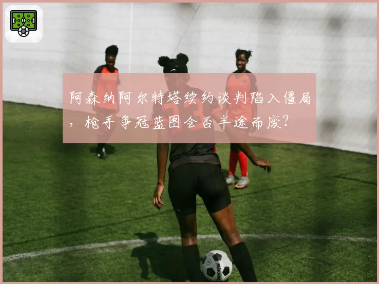 阿森纳阿尔特塔续约谈判陷入僵局,枪手争冠蓝图会否半途而废?