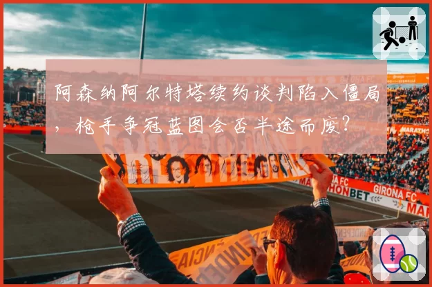 阿森纳阿尔特塔续约谈判陷入僵局，枪手争冠蓝图会否半途而废？