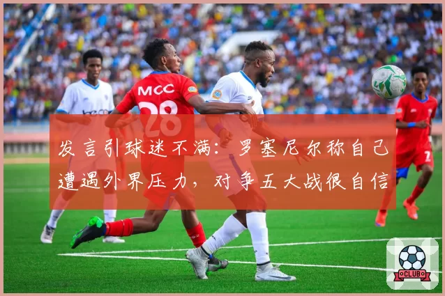 发言引球迷不满：罗塞尼尔称自己遭遇外界压力，对争五大战很自信