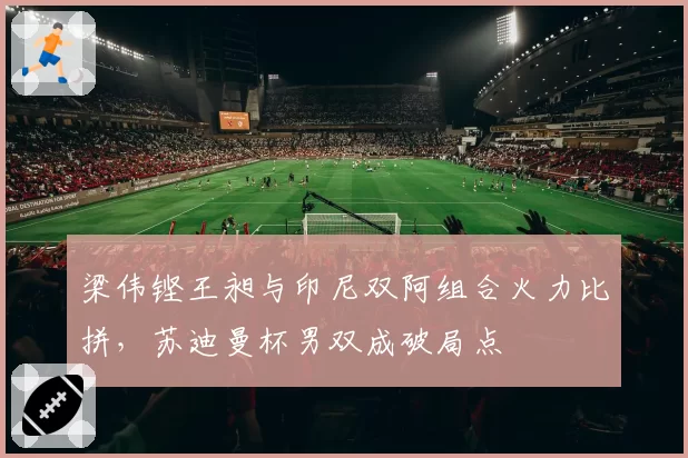 梁伟铿王昶与印尼双阿组合火力比拼，苏迪曼杯男双成破局点