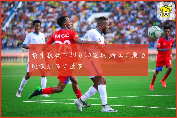 胡金秋砍下30分15篮板 浙江广厦险胜深圳马可波罗