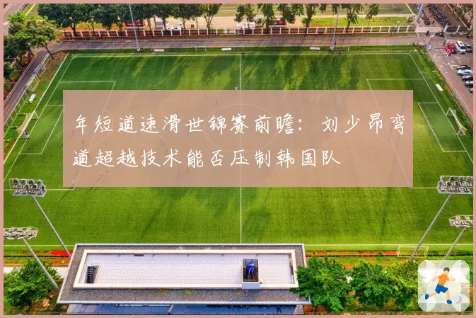 年短道速滑世锦赛前瞻:刘少昂弯道超越技术能否压制韩国队