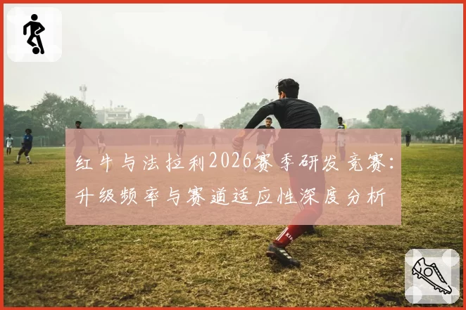 红牛与法拉利2026赛季研发竞赛：升级频率与赛道适应性深度分析